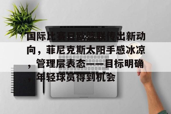 南宫网页版 -包含国际比赛日欧篮联传出新动向，菲尼克斯太阳手感冰凉，管理层表态——目标明确，年轻球员得到机会的词条