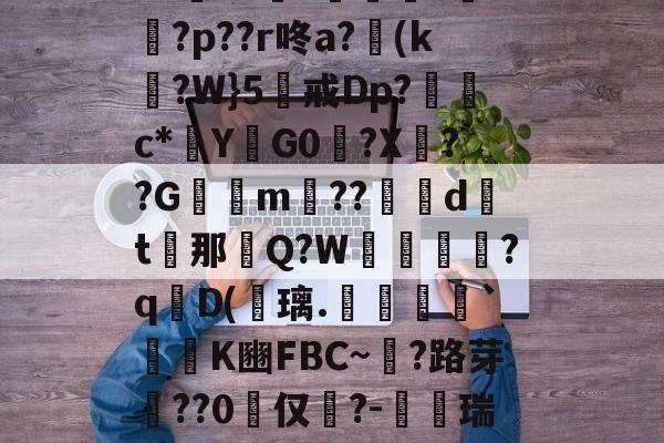 南宫官网 -f喹W&amp;'w庮?直?A?9j3倠簰湝1泗2{??旛?棆D??o灔牺?r?C颶L仺4M墳6?5я勫U